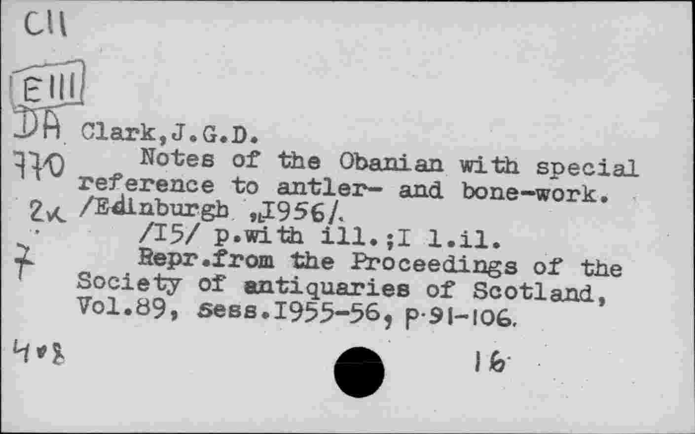 ﻿eu
Clark,J.G.D.
ll'O ^°^es	Obanian with special
reference to antler*- an<j bone*“work.
ZvC /Edinburgh nI956/.
/15/ p.with ill.jl i.ii.
r- Sepr.from the Proceedings of the Society of antiquaries of Scotland. Vol.89, sees.1955-56, p-si-ioG.
Л lb